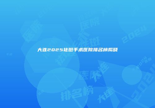 大连2025祛斑手术医院排名榜揭晓