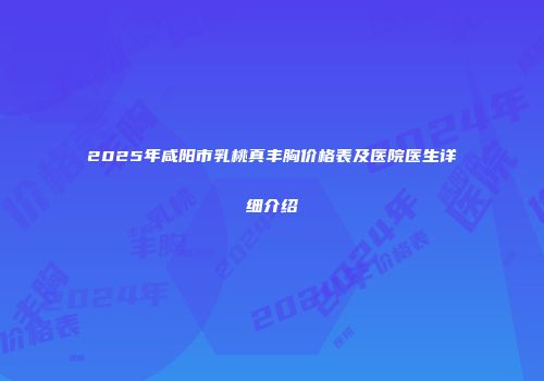2025年咸阳市乳桃真丰胸价格表及医院医生详细介绍