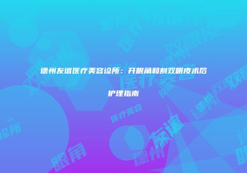 德州友谊医疗美容诊所：开眼角和割双眼皮术后护理指南