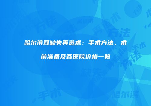 哈尔滨耳缺失再造术：手术方法、术前准备及各医院价格一览