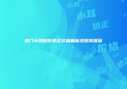厦门小耳畸形矫正价格解析及医院推荐
