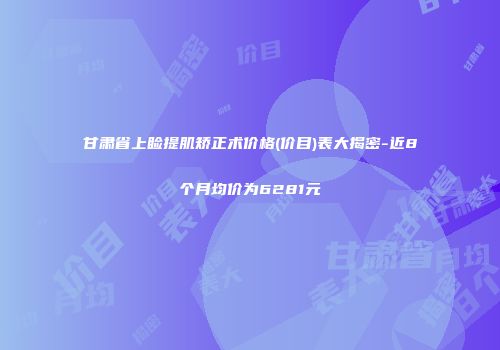 甘肃省上睑提肌矫正术价格(价目)表大揭密-近8个月均价为6281元