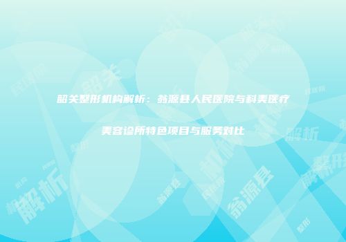 韶关整形机构解析：翁源县人民医院与科美医疗美容诊所特色项目与服务对比