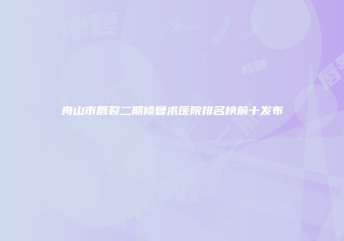 舟山市唇裂二期修复术医院排名榜前十发布
