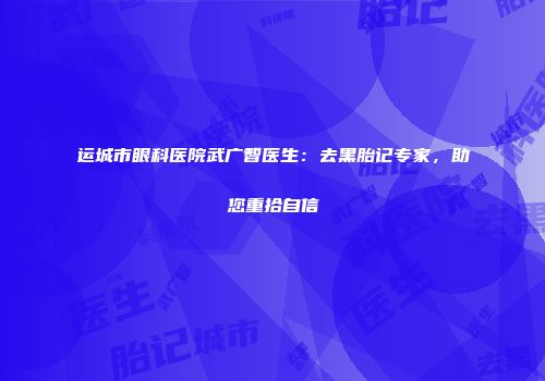 运城市眼科医院武广智医生：去黑胎记专家，助您重拾自信