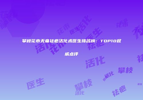 攀枝花市无痛祛疤活化术医生排名榜：TOP10权威点评