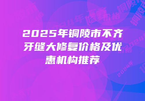 2025年铜陵市不齐牙缝大修复价格及优惠机构推荐