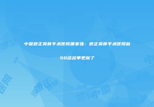 中国矫正鼻骨手术医院哪家强：矫正鼻骨手术医院前50名名单更新了