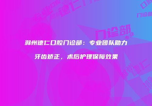 滁州德仁口腔门诊部：专业团队助力牙齿矫正，术后护理保障效果