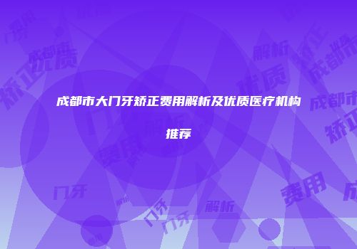 成都市大门牙矫正费用解析及优质医疗机构推荐
