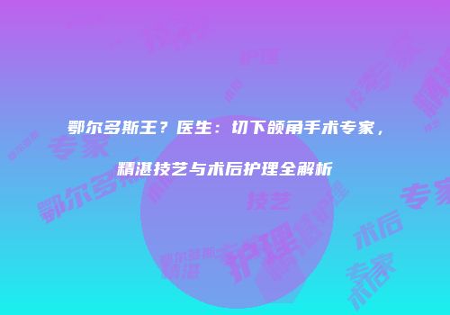 鄂尔多斯王？医生：切下颌角手术专家，精湛技艺与术后护理全解析