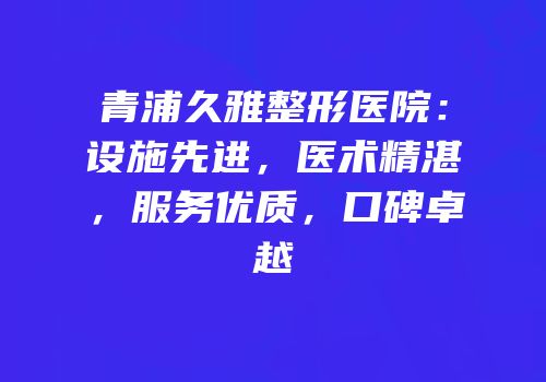 青浦久雅整形医院：设施先进，医术精湛，服务优质，口碑卓越