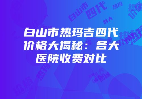 白山市热玛吉四代价格大揭秘：各大医院收费对比
