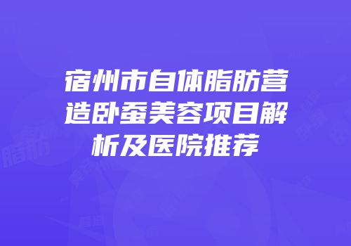 宿州市自体脂肪营造卧蚕美容项目解析及医院推荐