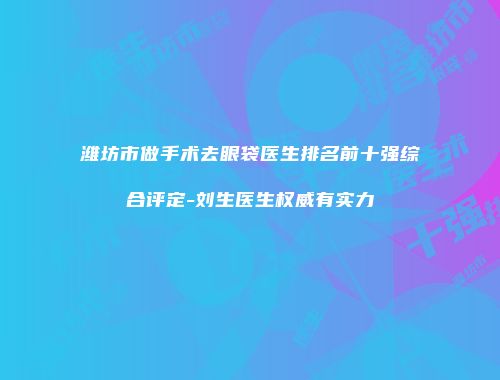 潍坊市做手术去眼袋医生排名前十强综合评定-刘生医生权威有实力
