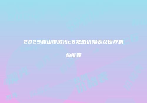 2025鞍山市激光c6祛斑价格表及医疗机构推荐