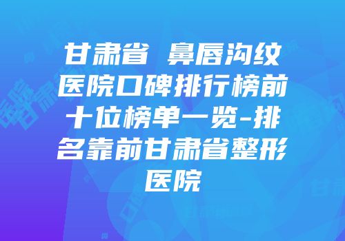 甘肃省袪鼻唇沟纹医院口碑排行榜前十位榜单一览-排名靠前甘肃省整形医院