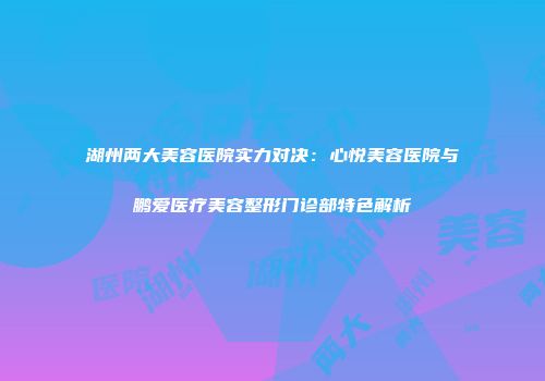 湖州两大美容医院实力对决：心悦美容医院与鹏爱医疗美容整形门诊部特色解析