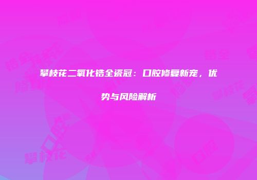 攀枝花二氧化锆全瓷冠：口腔修复新宠，优势与风险解析