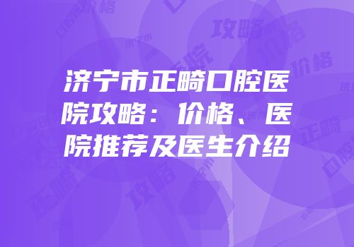 济宁市正畸口腔医院攻略：价格、医院推荐及医生介绍