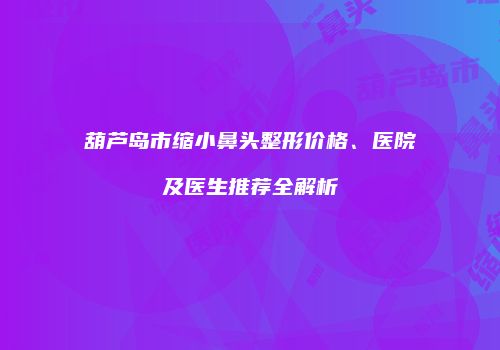 葫芦岛市缩小鼻头整形价格、医院及医生推荐全解析
