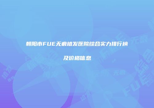 朝阳市FUE无痕植发医院综合实力排行榜及价格信息