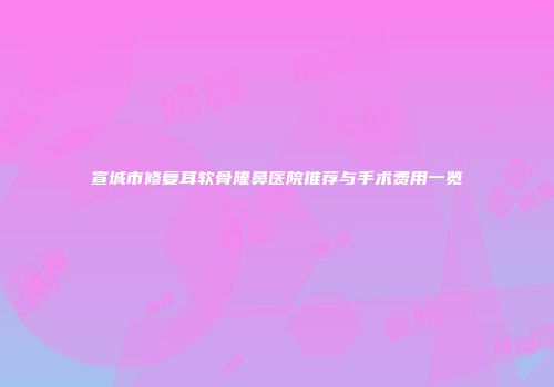 宣城市修复耳软骨隆鼻医院推荐与手术费用一览