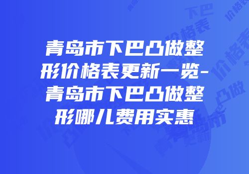 青岛市下巴凸做整形价格表更新一览-青岛市下巴凸做整形哪儿费用实惠