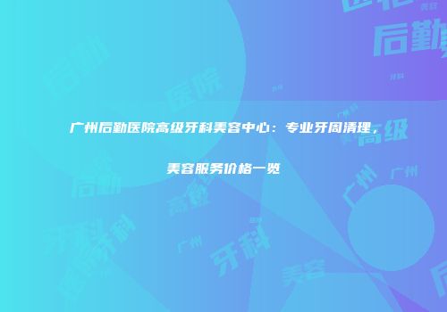 广州后勤医院高级牙科美容中心：专业牙周清理，美容服务价格一览