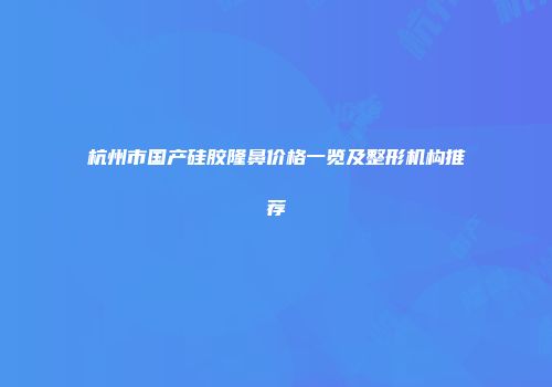 杭州市国产硅胶隆鼻价格一览及整形机构推荐