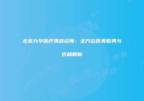 北京九华医疗美容诊所：全方位医美服务与价格解析