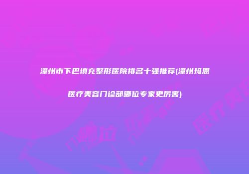 漳州市下巴填充整形医院排名十强推荐(漳州玛恩医疗美容门诊部哪位专家更厉害)