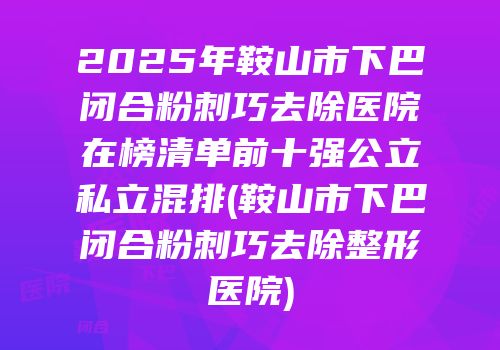 2025年鞍山市下巴闭合粉刺巧去除医院在榜清单前十强公立私立混排(鞍山市下巴闭合粉刺巧去除整形医院)