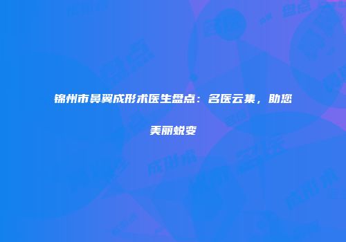 锦州市鼻翼成形术医生盘点：名医云集，助您美丽蜕变