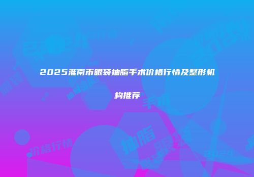 2025淮南市眼袋抽脂手术价格行情及整形机构推荐