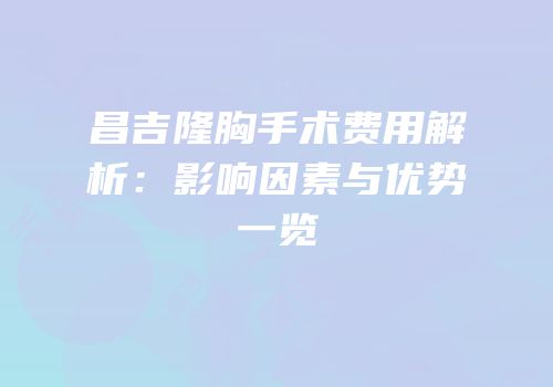 昌吉隆胸手术费用解析：影响因素与优势一览