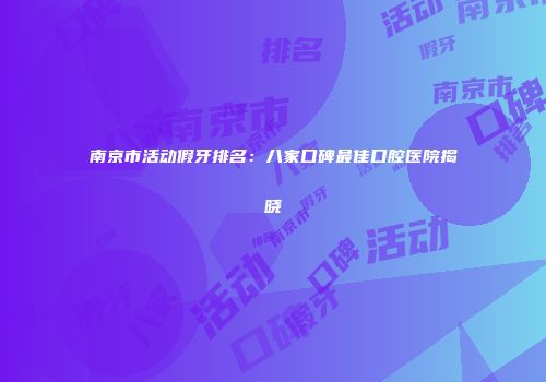 南京市活动假牙排名：八家口碑最佳口腔医院揭晓