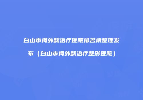 白山市拇外翻治疗医院排名榜整理发布（白山市拇外翻治疗整形医院）