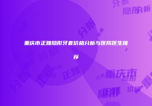 重庆市正雅隐形牙套价格分析与医院医生推荐