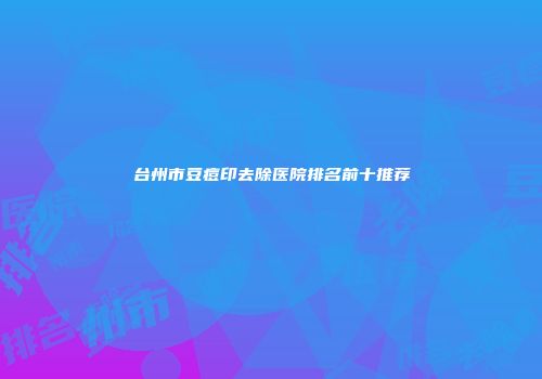 台州市豆痘印去除医院排名前十推荐