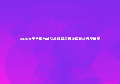 2025年全国自体肋软骨耳朵再造医院排名及推荐