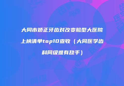 大同市矫正牙齿对改变脸型大医院上榜清单top10查收（大同医学齿科同级难有敌手）