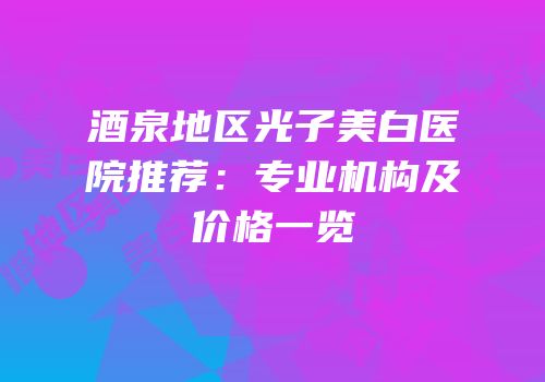 酒泉地区光子美白医院推荐：专业机构及价格一览