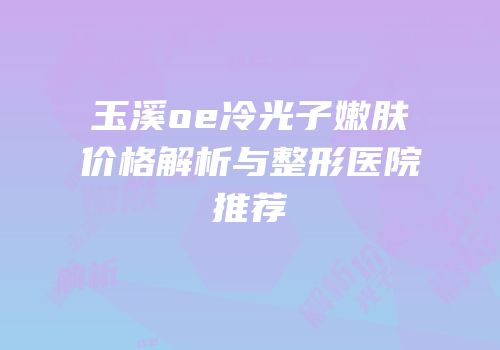 玉溪oe冷光子嫩肤价格解析与整形医院推荐