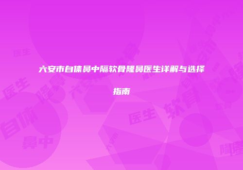 六安市自体鼻中隔软骨隆鼻医生详解与选择指南