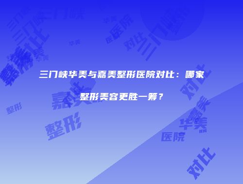三门峡华美与嘉美整形医院对比：哪家整形美容更胜一筹？