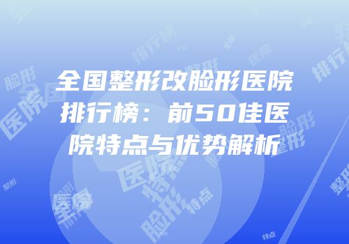 全国整形改脸形医院排行榜：前50佳医院特点与优势解析