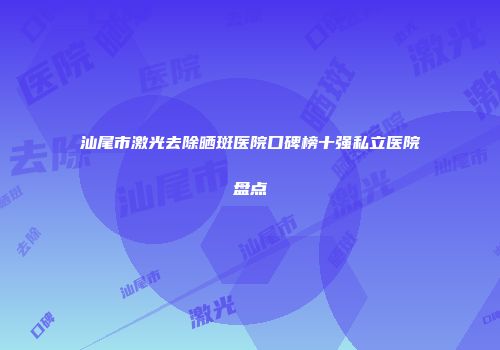 汕尾市激光去除晒斑医院口碑榜十强私立医院盘点