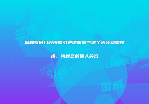 榆林整形口腔医院引进德国威兰德全瓷牙修复技术，焕新您的迷人笑容