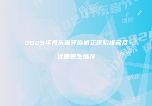 2025年丹东省牙齿矫正医院排名及优质医生推荐